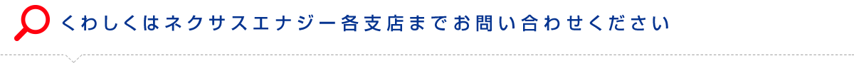 くわしくはネクサスエナジー各支店までお問い合わせください